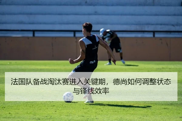 法国队备战淘汰赛进入关键期，德尚如何调整状态与锋线效率