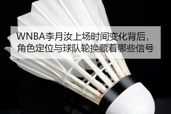WNBA李月汝上场时间变化背后，角色定位与球队轮换藏着哪些信号